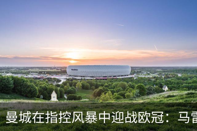 曼城在指控风暴中迎战欧冠：马雷斯卡重申专注场内表现